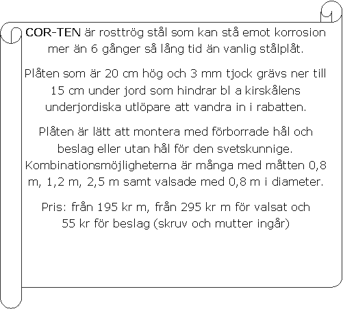 V�gr�t skriftrulle: COR-TEN �r rosttr�g st�l som kan st� emot korrosion mer �n 6 g�nger s� l�ng tid �n vanlig st�lpl�t. Pl�ten som �r 20 cm h�g och 3 mm tjock gr�vs ner till 15 cm under jord som hindrar bl a kirsk�lens underjordiska utl�pare att vandra in i rabatten.Pl�ten �r l�tt att montera med f�rborrade h�l och beslag eller utan h�l f�r den svetskunnige. Kombinationsm�jligheterna �r m�nga med m�tten 0,8 m, 1,2 m, 2,5 m samt valsade med 0,8 m i diameter.Pris: fr�n 195 kr m, fr�n 295 kr m f�r valsat och      55 kr f�r beslag (skruv och mutter ing�r)